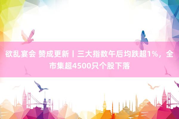 欲乱宴会 赞成更新丨三大指数午后均跌超1%，全市集超4500只个股下落