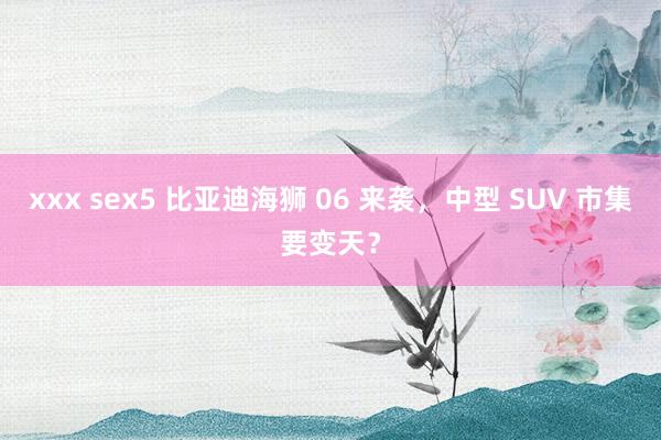 xxx sex5 比亚迪海狮 06 来袭,中型 SUV 市集要变天?