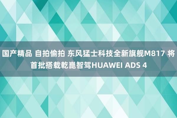 国产精品 自拍偷拍 东风猛士科技全新旗舰M817 将首批搭载乾崑智驾HUAWEI ADS 4