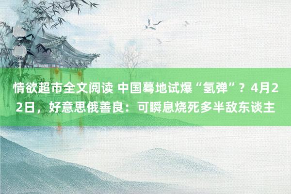 情欲超市全文阅读 中国蓦地试爆“氢弹”？4月22日，好意思俄善良：可瞬息烧死多半敌东谈主