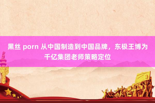 黑丝 porn 从中国制造到中国品牌，东极王博为千亿集团老师策略定位