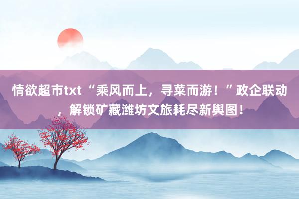 情欲超市txt “乘风而上，寻菜而游！”政企联动，解锁矿藏潍坊文旅耗尽新舆图！